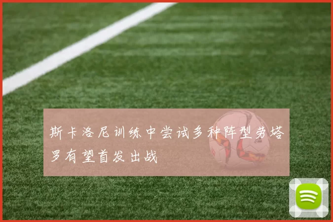 斯卡洛尼训练中尝试多种阵型劳塔罗有望首发出战
